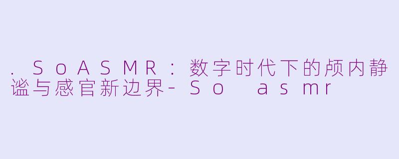 .SoASMR:数字时代下的颅内静谧与感官新边界-So asmr