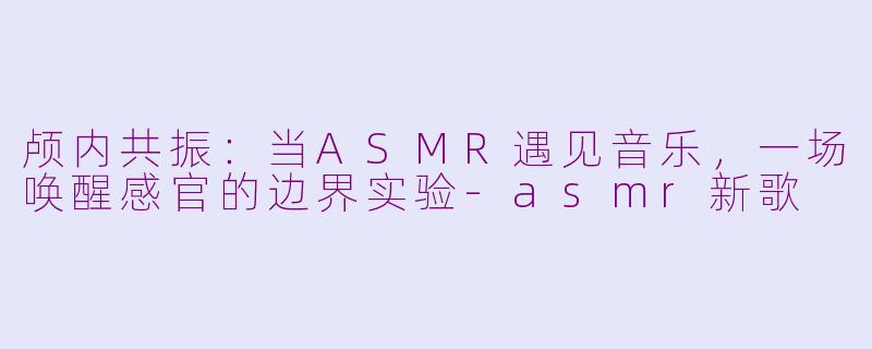 颅内共振:当ASMR遇见音乐,一场唤醒感官的边界实验-asmr新歌
