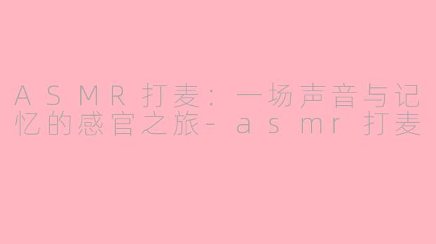 ASMR打麦：一场声音与记忆的感官之旅-asmr打麦