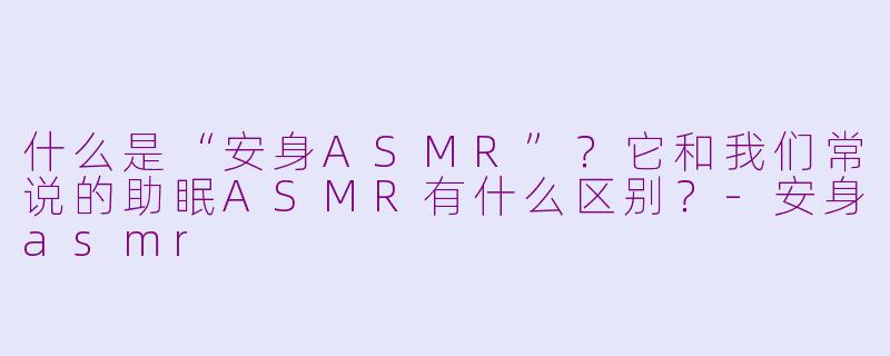 什么是“安身ASMR”？它和我们常说的助眠ASMR有什么区别？