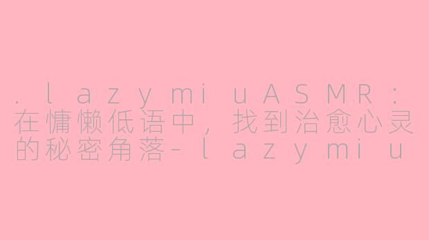 .lazymiuASMR：在慵懒低语中，找到治愈心灵的秘密角落-lazymiu asmr