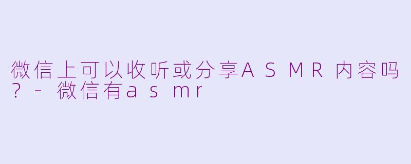微信上可以收听或分享ASMR内容吗？-微信有asmr