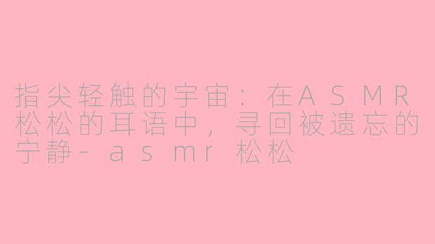 指尖轻触的宇宙:在ASMR松松的耳语中,寻回被遗忘的宁静-asmr松松