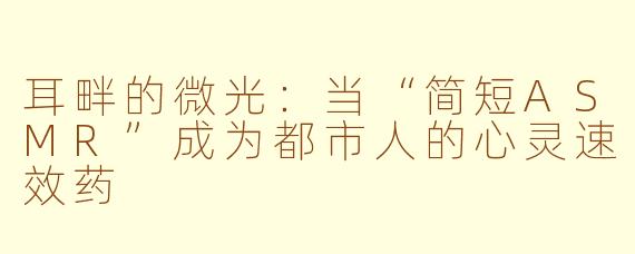 耳畔的微光:当“简短ASMR”成为都市人的心灵速效药