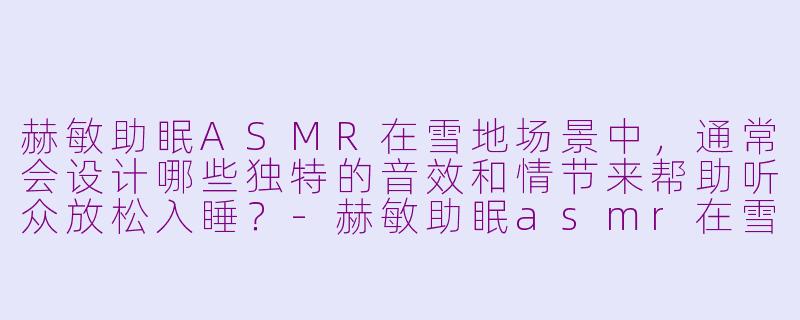赫敏助眠ASMR在雪地场景中,通常会设计哪些独特的音效和情节来帮助听众放松入睡?-赫敏助眠asmr在雪地
