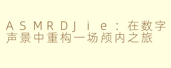 ASMRDJie：在数字声景中重构一场颅内之旅