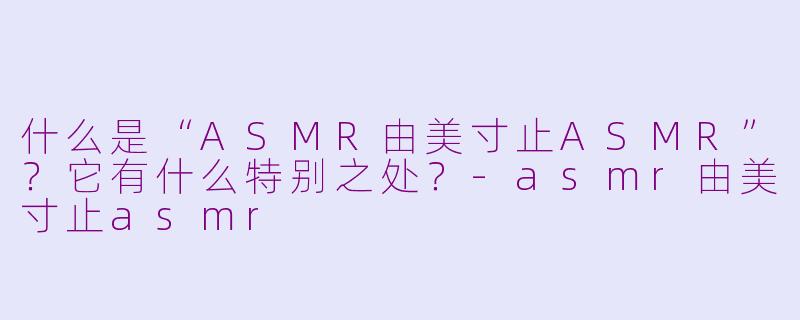 什么是“ASMR由美寸止ASMR”?它有什么特别之处?-asmr由美寸止asmr