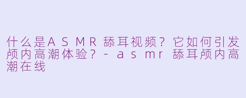 什么是ASMR舔耳视频？它如何引发颅内高潮体验？-asmr舔耳颅内高潮在线