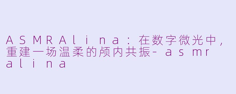 ASMRAlina：在数字微光中，重建一场温柔的颅内共振-asmr alina