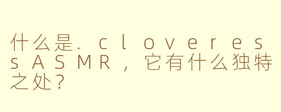 什么是.cloveressASMR，它有什么独特之处？