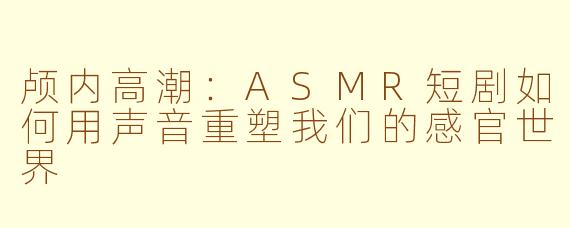 颅内高潮:ASMR短剧如何用声音重塑我们的感官世界