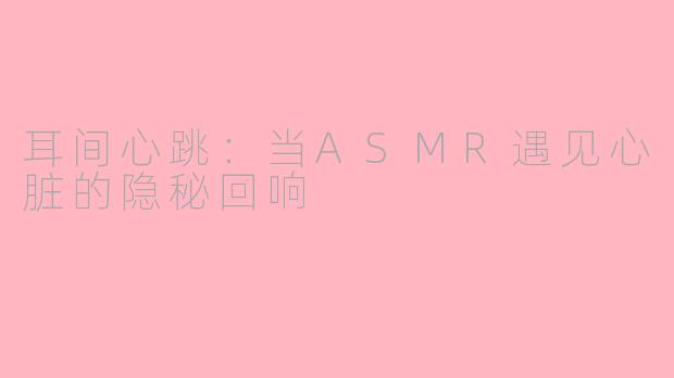 耳间心跳:当ASMR遇见心脏的隐秘回响