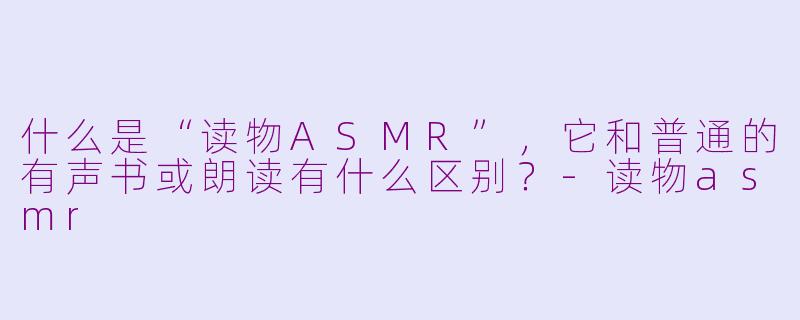 什么是“读物ASMR”,它和普通的有声书或朗读有什么区别?-读物asmr