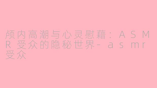 颅内高潮与心灵慰藉:ASMR受众的隐秘世界-asmr受众
