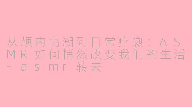 从颅内高潮到日常疗愈：ASMR如何悄然改变我们的生活-asmr转去