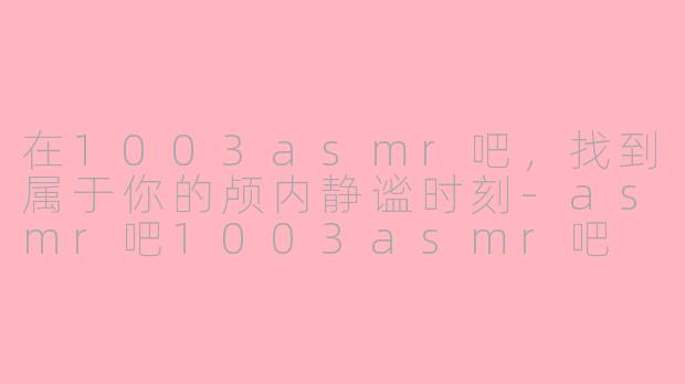 在1003asmr吧,找到属于你的颅内静谧时刻-asmr吧1003asmr吧