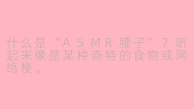 什么是“ASMR腰子”?听起来像是某种奇特的食物或网络梗。