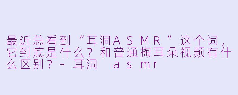 最近总看到“耳洞ASMR”这个词,它到底是什么?和普通掏耳朵视频有什么区别?-耳洞 asmr
