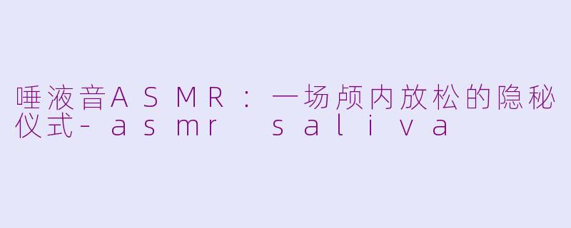 唾液音ASMR：一场颅内放松的隐秘仪式-asmr saliva