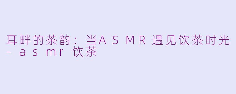耳畔的茶韵:当ASMR遇见饮茶时光-asmr饮茶
