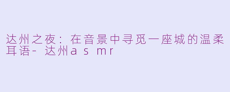 达州之夜:在音景中寻觅一座城的温柔耳语-达州asmr