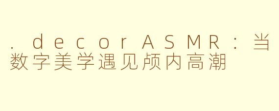 .decorASMR：当数字美学遇见颅内高潮