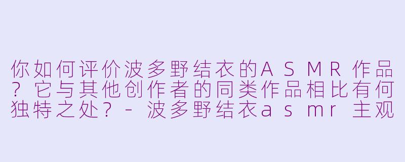 你如何评价波多野结衣的ASMR作品?它与其他创作者的同类作品相比有何独特之处?-波多野结衣asmr主观