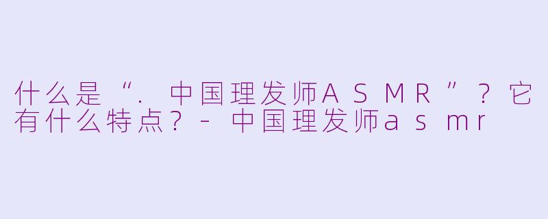 什么是“.中国理发师ASMR”？它有什么特点？-中国理发师asmr