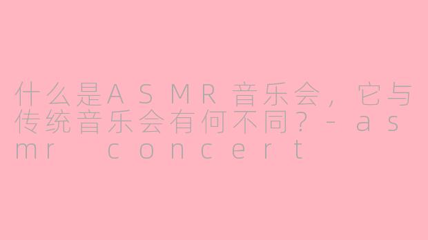什么是ASMR音乐会，它与传统音乐会有何不同？