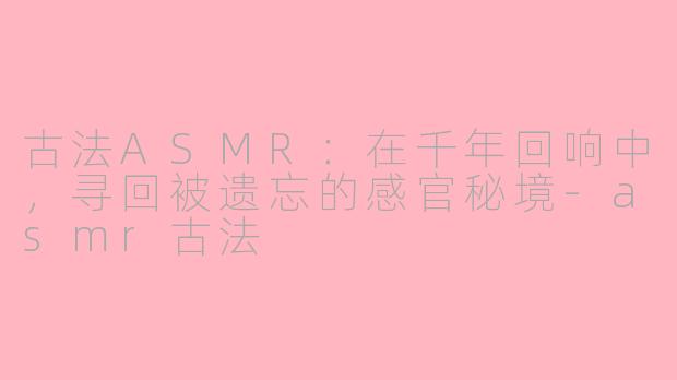 古法ASMR：在千年回响中，寻回被遗忘的感官秘境-asmr古法