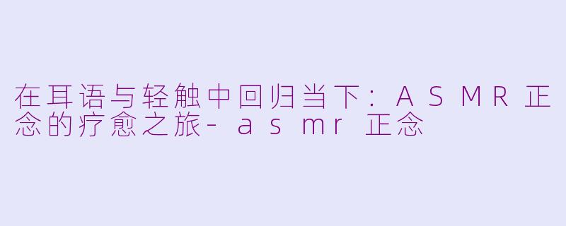 在耳语与轻触中回归当下:ASMR正念的疗愈之旅-asmr正念