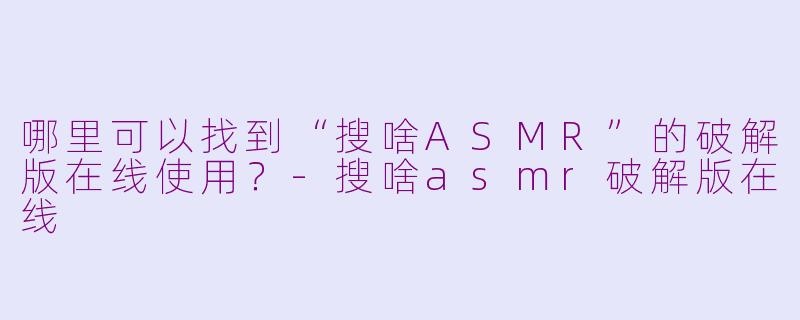 哪里可以找到“搜啥ASMR”的破解版在线使用？-搜啥asmr破解版在线