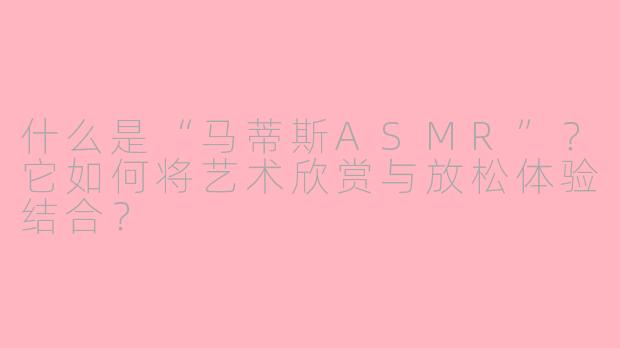 什么是“马蒂斯ASMR”?它如何将艺术欣赏与放松体验结合?