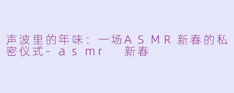 声波里的年味：一场ASMR新春的私密仪式-asmr 新春