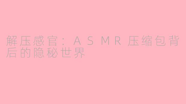 解压感官:ASMR压缩包背后的隐秘世界