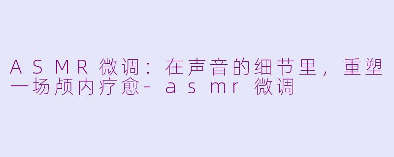 ASMR微调:在声音的细节里,重塑一场颅内疗愈-asmr微调