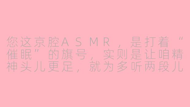 您这京腔ASMR，是打着“催眠”的旗号，实则是让咱精神头儿更足，就为多听两段儿吧？