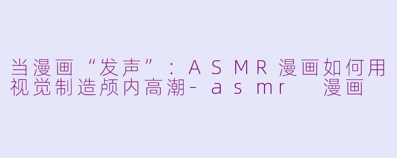 当漫画“发声”：ASMR漫画如何用视觉制造颅内高潮-asmr 漫画