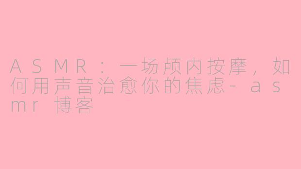 ASMR：一场颅内按摩，如何用声音治愈你的焦虑-asmr博客
