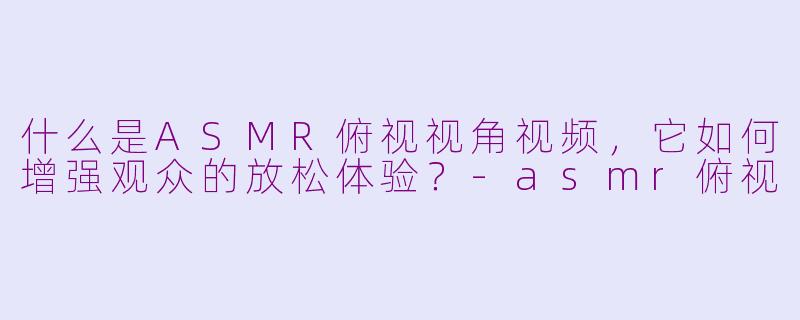 什么是ASMR俯视视角视频，它如何增强观众的放松体验？-asmr俯视