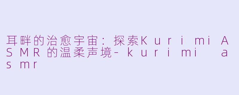 耳畔的治愈宇宙：探索KurimiASMR的温柔声境-kurimi asmr