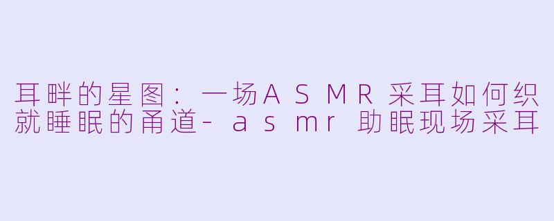 耳畔的星图：一场ASMR采耳如何织就睡眠的甬道-asmr助眠现场采耳