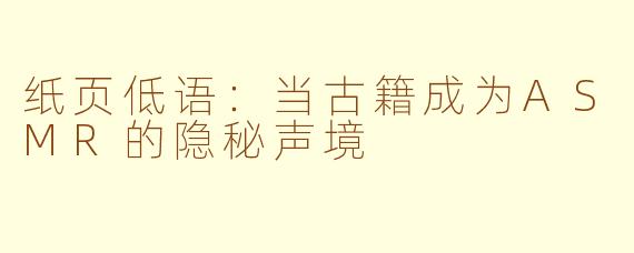 纸页低语:当古籍成为ASMR的隐秘声境