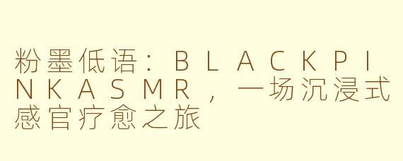 粉墨低语：BLACKPINKASMR，一场沉浸式感官疗愈之旅
