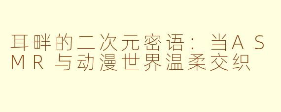 耳畔的二次元密语：当ASMR与动漫世界温柔交织