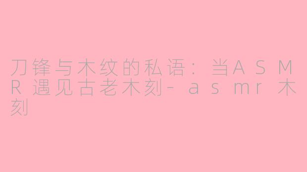 刀锋与木纹的私语：当ASMR遇见古老木刻-asmr木刻