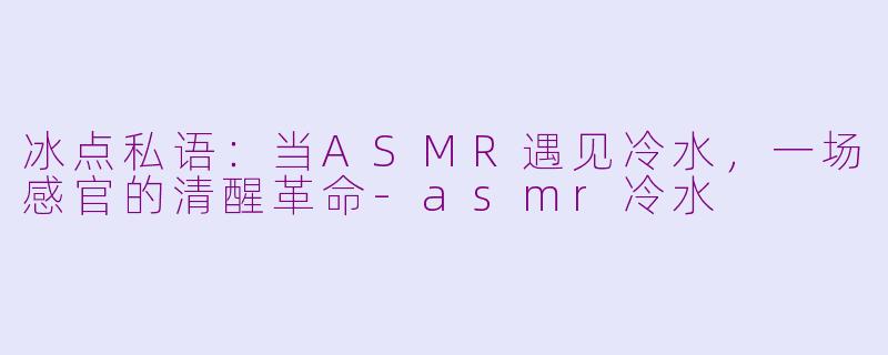 冰点私语:当ASMR遇见冷水,一场感官的清醒革命-asmr冷水