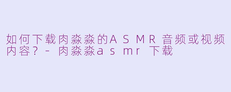 如何下载肉淼淼的ASMR音频或视频内容？-肉淼淼asmr下载