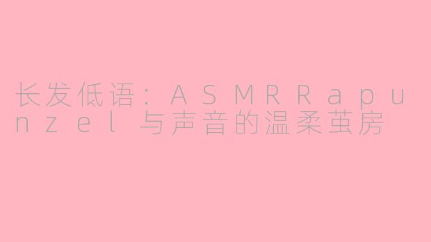 长发低语:ASMRRapunzel与声音的温柔茧房
