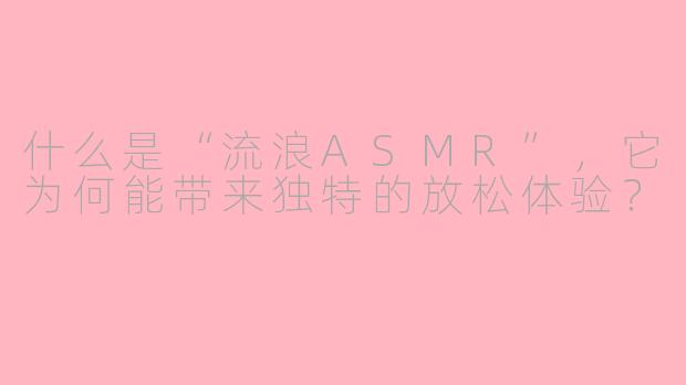 什么是“流浪ASMR”,它为何能带来独特的放松体验?